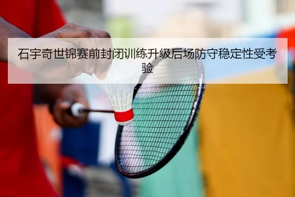石宇奇世锦赛前封闭训练升级后场防守稳定性受考验